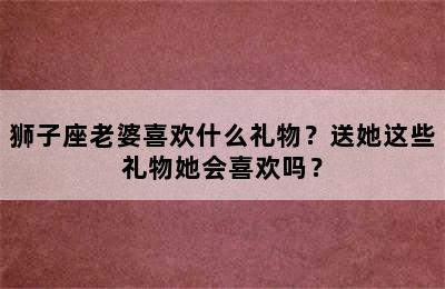 狮子座老婆喜欢什么礼物？送她这些礼物她会喜欢吗？