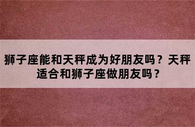 狮子座能和天秤成为好朋友吗？天秤适合和狮子座做朋友吗？