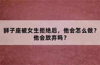 狮子座被女生拒绝后，他会怎么做？他会放弃吗？