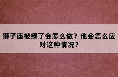 狮子座被绿了会怎么做？他会怎么应对这种情况？