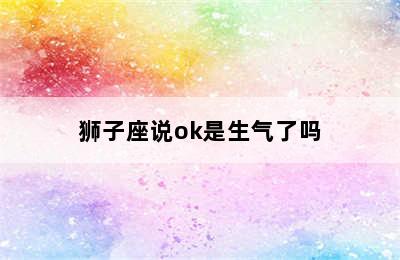 狮子座说ok是生气了吗