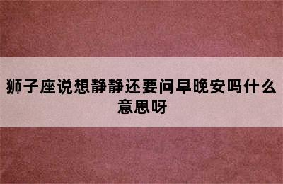 狮子座说想静静还要问早晚安吗什么意思呀