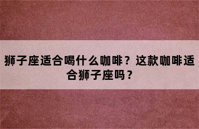 狮子座适合喝什么咖啡？这款咖啡适合狮子座吗？