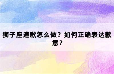 狮子座道歉怎么做？如何正确表达歉意？