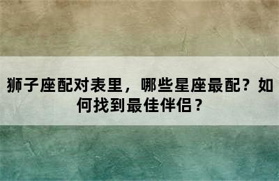 狮子座配对表里，哪些星座最配？如何找到最佳伴侣？