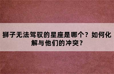 狮子无法驾驭的星座是哪个？如何化解与他们的冲突？