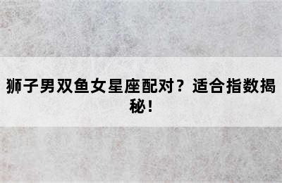 狮子男双鱼女星座配对？适合指数揭秘！