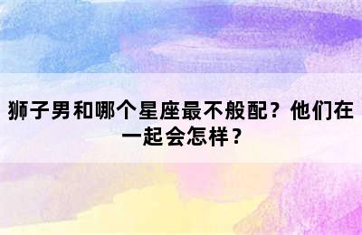 狮子男和哪个星座最不般配？他们在一起会怎样？