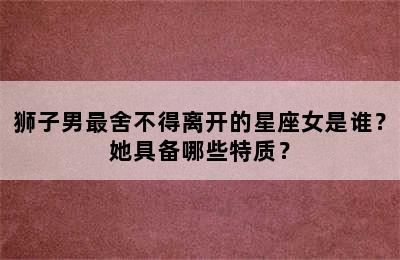 狮子男最舍不得离开的星座女是谁？她具备哪些特质？