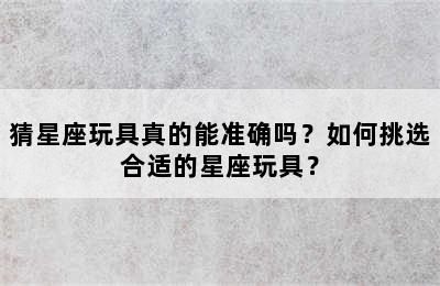 猜星座玩具真的能准确吗？如何挑选合适的星座玩具？