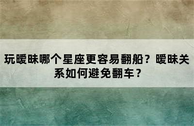 玩暧昧哪个星座更容易翻船？暧昧关系如何避免翻车？