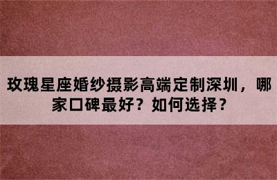 玫瑰星座婚纱摄影高端定制深圳，哪家口碑最好？如何选择？