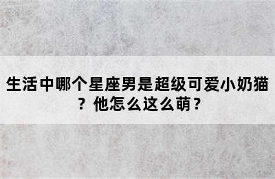 生活中哪个星座男是超级可爱小奶猫？他怎么这么萌？