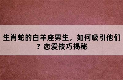 生肖蛇的白羊座男生，如何吸引他们？恋爱技巧揭秘