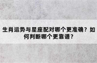 生肖运势与星座配对哪个更准确？如何判断哪个更靠谱？