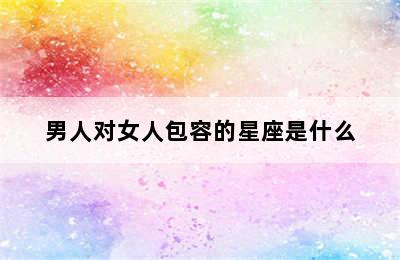 男人对女人包容的星座是什么