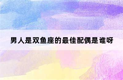 男人是双鱼座的最佳配偶是谁呀