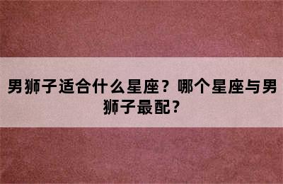 男狮子适合什么星座？哪个星座与男狮子最配？