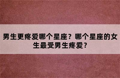 男生更疼爱哪个星座？哪个星座的女生最受男生疼爱？