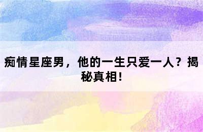 痴情星座男，他的一生只爱一人？揭秘真相！