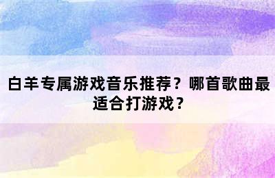 白羊专属游戏音乐推荐？哪首歌曲最适合打游戏？