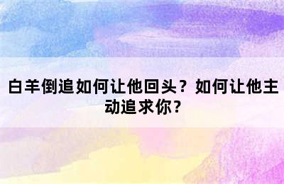 白羊倒追如何让他回头？如何让他主动追求你？