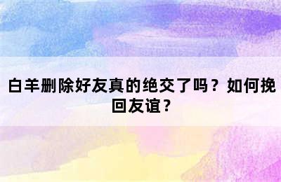 白羊删除好友真的绝交了吗？如何挽回友谊？