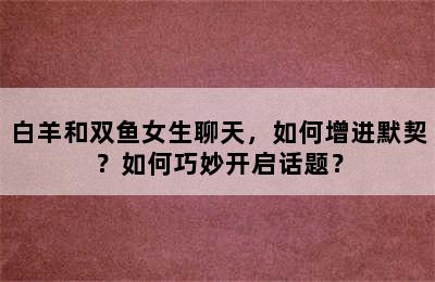 白羊和双鱼女生聊天，如何增进默契？如何巧妙开启话题？