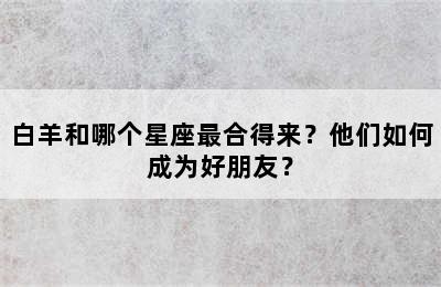 白羊和哪个星座最合得来？他们如何成为好朋友？