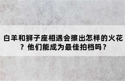 白羊和狮子座相遇会擦出怎样的火花？他们能成为最佳拍档吗？