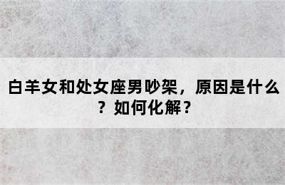 白羊女和处女座男吵架，原因是什么？如何化解？