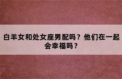 白羊女和处女座男配吗？他们在一起会幸福吗？