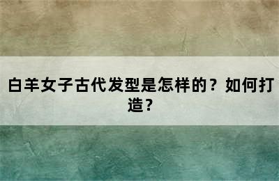 白羊女子古代发型是怎样的？如何打造？
