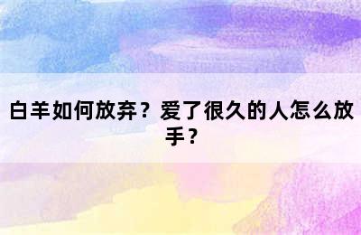 白羊如何放弃？爱了很久的人怎么放手？