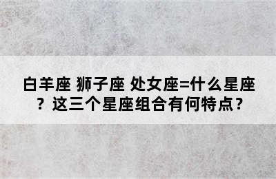 白羊座+狮子座+处女座=什么星座？这三个星座组合有何特点？