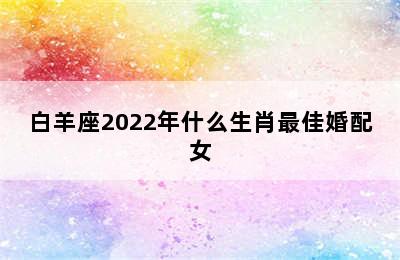 白羊座2022年什么生肖最佳婚配女