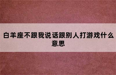 白羊座不跟我说话跟别人打游戏什么意思