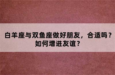 白羊座与双鱼座做好朋友，合适吗？如何增进友谊？