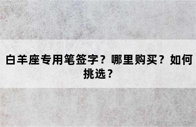 白羊座专用笔签字？哪里购买？如何挑选？