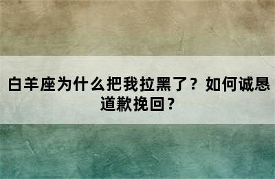 白羊座为什么把我拉黑了？如何诚恳道歉挽回？