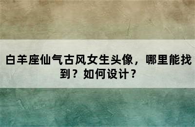 白羊座仙气古风女生头像，哪里能找到？如何设计？