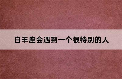 白羊座会遇到一个很特别的人