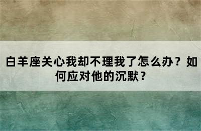 白羊座关心我却不理我了怎么办？如何应对他的沉默？