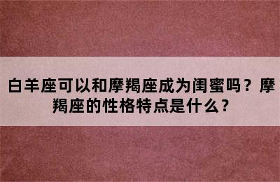 白羊座可以和摩羯座成为闺蜜吗？摩羯座的性格特点是什么？