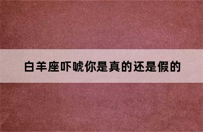 白羊座吓唬你是真的还是假的