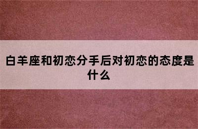 白羊座和初恋分手后对初恋的态度是什么