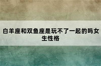 白羊座和双鱼座是玩不了一起的吗女生性格