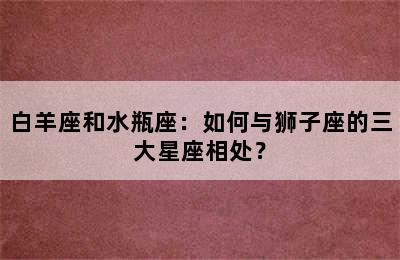 白羊座和水瓶座：如何与狮子座的三大星座相处？