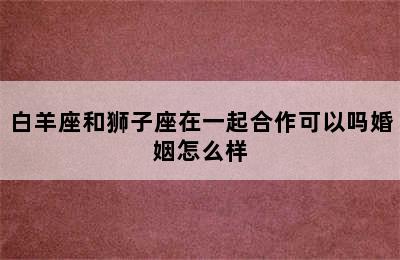 白羊座和狮子座在一起合作可以吗婚姻怎么样