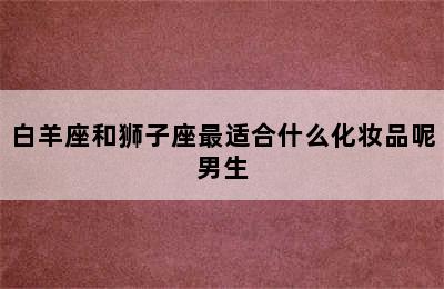 白羊座和狮子座最适合什么化妆品呢男生